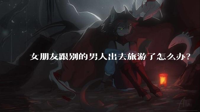 女朋友跟别的男人出去旅游了怎么办？