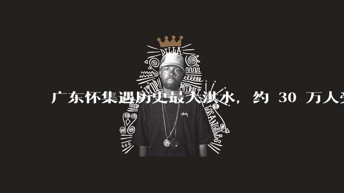 广东怀集遇历史最大洪水，约 30 万人受灾，积水最深处达 3 米，目前当地情况如何？