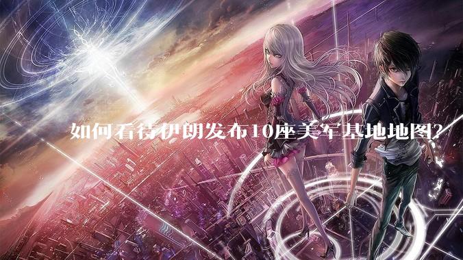 如何看待伊朗发布10座美军基地地图？