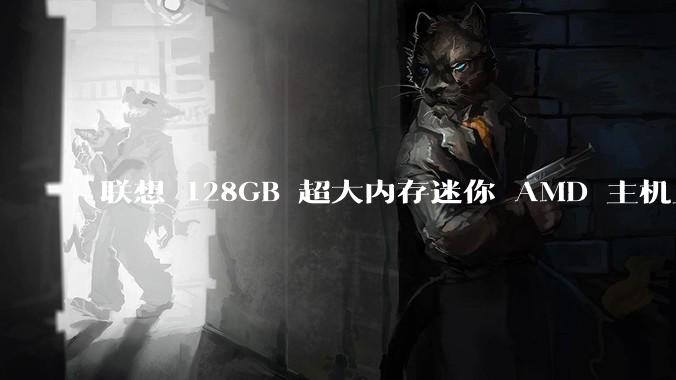 联想 128GB 超大内存迷你 AMD 主机上架，此款主机有哪些亮点？